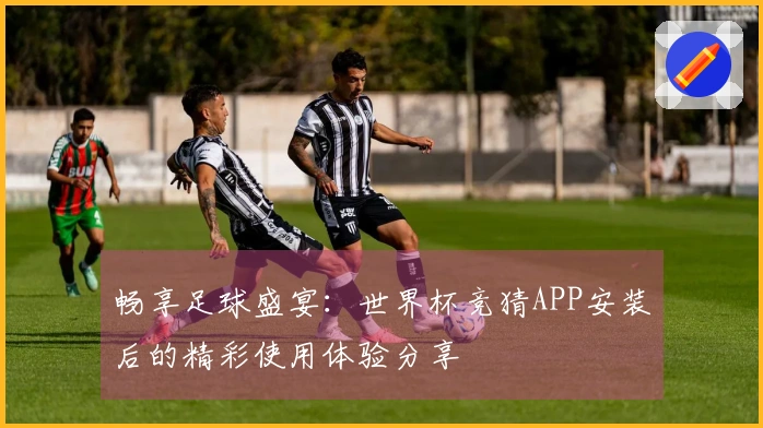 畅享足球盛宴:世界杯竞猜APP安装后的精彩使用体验分享