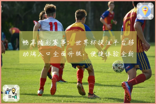 畅享精彩赛事：世界杯投注平台移动端入口全面升级，便捷体验全新上线